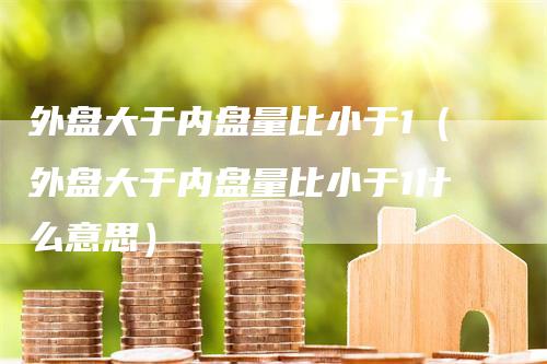 外盘大于内盘量比小于1（外盘大于内盘量比小于1什么意思）_https://www.gkizvl.com_内盘期货_第1张