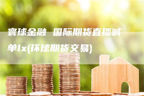 寰球金融 国际期货直播喊单lx(环球期货交易)_https://www.gkizvl.com_期货直播_第1张