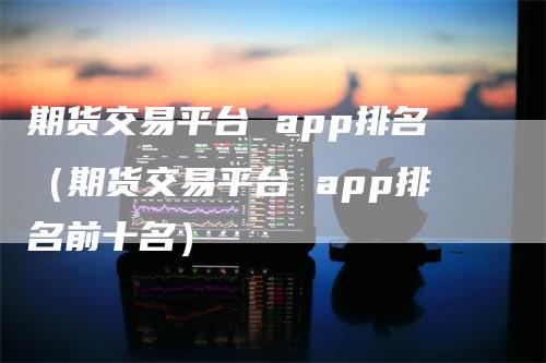 期货交易平台 app排名（期货交易平台 app排名前十名）_https://www.gkizvl.com_期货百科_第1张