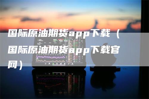 国际原油期货app下载（国际原油期货app下载官网）_https://www.gkizvl.com_原油期货_第1张