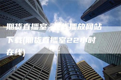 期货直播室 在线播放网站下载(期货直播室22小时在线)_https://www.gkizvl.com_期货直播_第1张