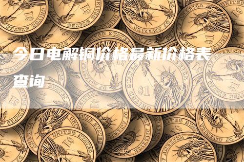 今日电解铜价格最新价格表查询_https://www.gkizvl.com_期货喊单_第1张