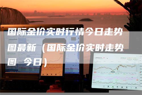 国际金价实时行情今日走势图最新（国际金价实时走势图 今日）_https://www.gkizvl.com_期货行情_第1张