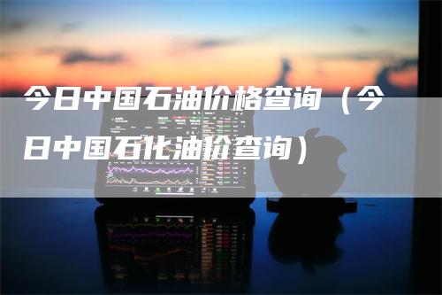 今日中国石油价格查询（今日中国石化油价查询）_https://www.gkizvl.com_原油期货_第1张