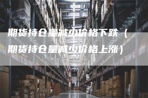 期货持仓量减少价格下跌（期货持仓量减少价格上涨）_https://www.gkizvl.com_期货入门_第1张