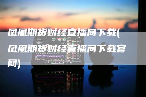 凤凰期货财经直播间下载(凤凰期货财经直播间下载官网)_https://www.gkizvl.com_期货直播_第1张