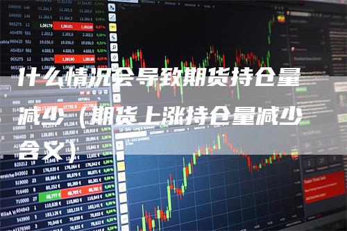 什么情况会导致期货持仓量减少（期货上涨持仓量减少含义）_https://www.gkizvl.com_期货入门_第1张