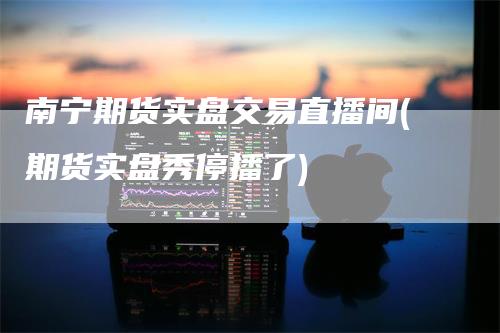 南宁期货实盘交易直播间(期货实盘秀停播了)_https://www.gkizvl.com_期货直播_第1张