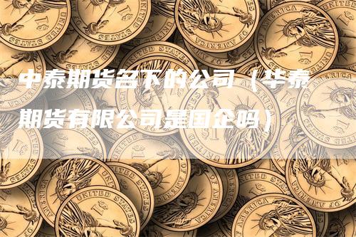 中泰期货名下的公司（华泰期货有限公司是国企吗）_https://www.gkizvl.com_期货公司_第1张