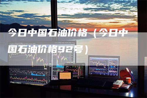 今日中国石油价格（今日中国石油价格92号）_https://www.gkizvl.com_原油期货_第1张