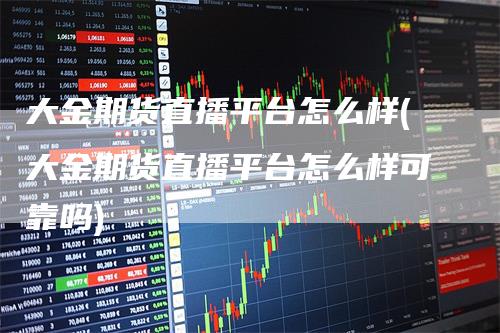 大金期货直播平台怎么样(大金期货直播平台怎么样可靠吗)_https://www.gkizvl.com_期货直播_第1张