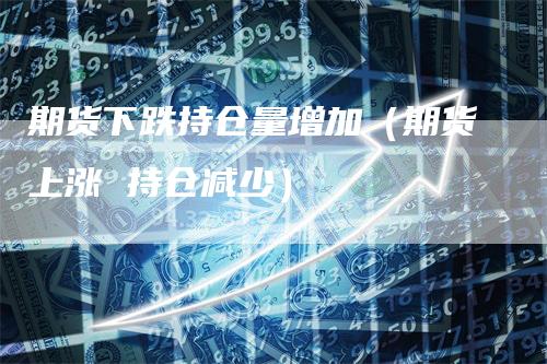 期货下跌持仓量增加（期货上涨 持仓减少）_https://www.gkizvl.com_期货入门_第1张