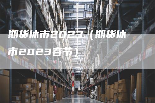 期货休市2023（期货休市2023春节）_https://www.gkizvl.com_期货百科_第1张