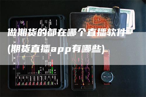 做期货的都在哪个直播软件(期货直播app有哪些)_https://www.gkizvl.com_期货直播_第1张