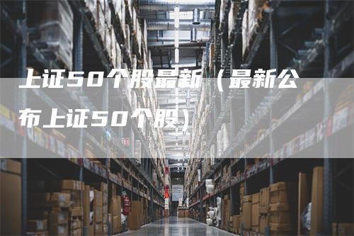 上证50个股最新（最新公布上证50个股）_https://www.gkizvl.com_股指期货_第1张