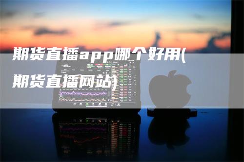 期货直播app哪个好用(期货直播网站)_https://www.gkizvl.com_期货直播_第1张