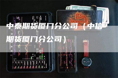 中泰期货厦门分公司（中信期货厦门分公司）_https://www.gkizvl.com_期货百科_第1张