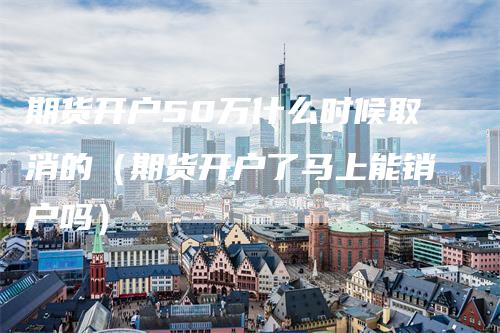 期货开户50万什么时候取消的（期货开户了马上能销户吗）_https://www.gkizvl.com_期货开户_第1张