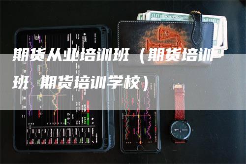 期货从业培训班（期货培训班 期货培训学校）_https://www.gkizvl.com_期货百科_第1张