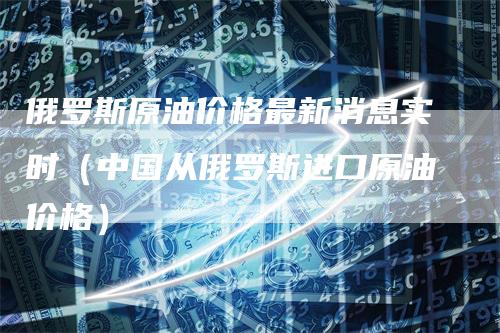 俄罗斯原油价格最新消息实时（中国从俄罗斯进口原油价格）_https://www.gkizvl.com_原油期货_第1张