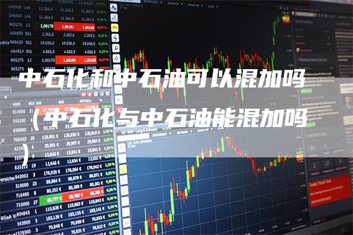 中石化和中石油可以混加吗（中石化与中石油能混加吗）_https://www.gkizvl.com_原油期货_第1张