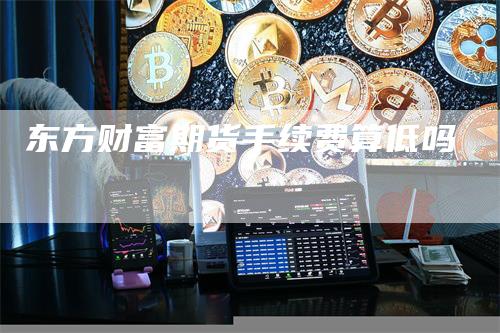 东方财富期货手续费算低吗_https://www.gkizvl.com_期货平台_第1张