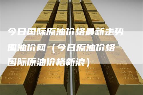 今日国际原油价格最新走势图油价网（今日原油价格 国际原油价格新浪）_https://www.gkizvl.com_原油期货_第1张