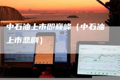中石油上市即巅峰（中石油上市悲剧）_https://www.gkizvl.com_原油期货_第1张