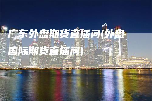 广东外盘期货直播间(外盘国际期货直播间)_https://www.gkizvl.com_期货直播_第1张