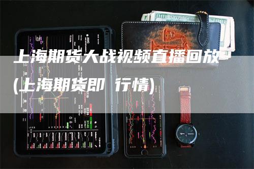 上海期货大战视频直播回放(上海期货即吋行情)_https://www.gkizvl.com_期货直播_第1张