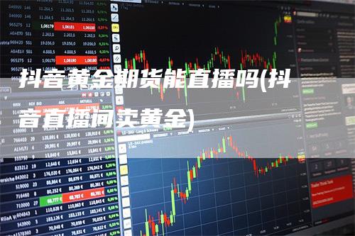 抖音黄金期货能直播吗(抖音直播间卖黄金)_https://www.gkizvl.com_期货直播_第1张