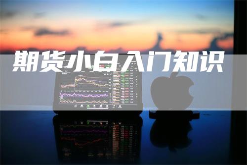 期货小白入门知识_https://www.gkizvl.com_期货交易_第1张