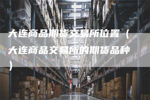 大连商品期货交易所位置（大连商品交易所的期货品种）_https://www.gkizvl.com_期货百科_第1张