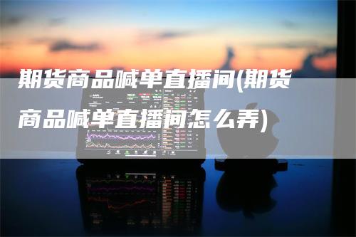 期货商品喊单直播间(期货商品喊单直播间怎么弄)_https://www.gkizvl.com_期货直播_第1张