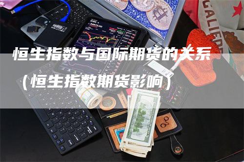 恒生指数与国际期货的关系（恒生指数期货影响）_https://www.gkizvl.com_恒指期货_第1张