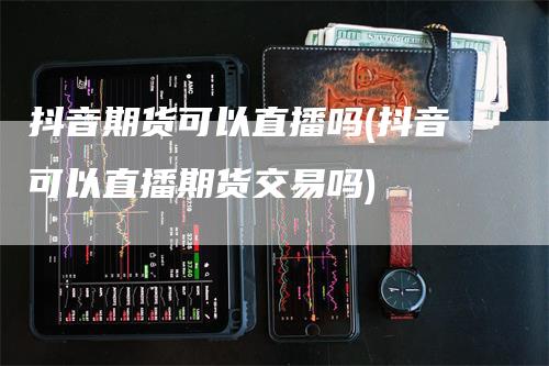 抖音期货可以直播吗(抖音可以直播期货交易吗)_https://www.gkizvl.com_期货直播_第1张