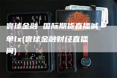 寰球金融 国际期货直播喊单lx(寰球金融财经直播间)_https://www.gkizvl.com_期货喊单_第1张