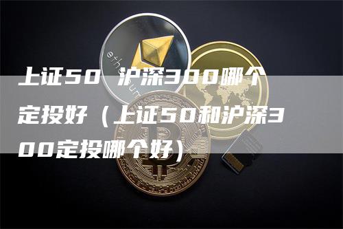 上证50 沪深300哪个定投好（上证50和沪深300定投哪个好）_https://www.gkizvl.com_股指期货_第1张