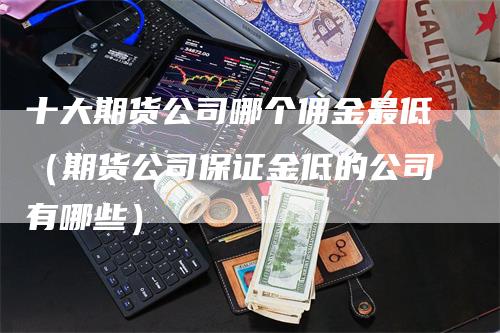 十大期货公司哪个佣金最低（期货公司保证金低的公司有哪些）_https://www.gkizvl.com_期货百科_第1张