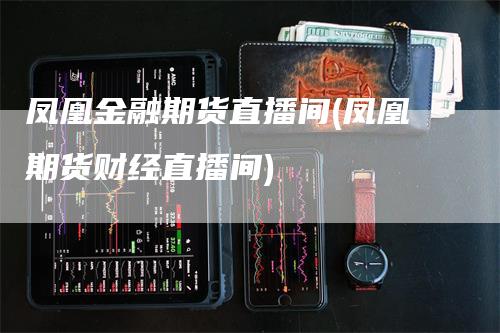 凤凰金融期货直播间(凤凰期货财经直播间)_https://www.gkizvl.com_期货直播_第1张