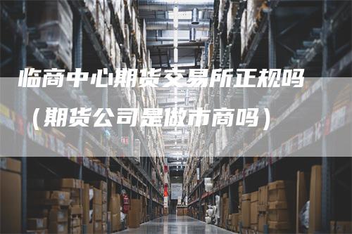 临商中心期货交易所正规吗（期货公司是做市商吗）_https://www.gkizvl.com_期货交易_第1张