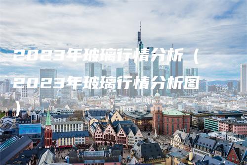 2023年玻璃行情分析（2023年玻璃行情分析图）_https://www.gkizvl.com_期货分析_第1张