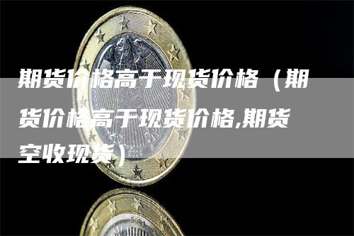 期货价格高于现货价格（期货价格高于现货价格,期货空收现货）_https://www.gkizvl.com_期货百科_第1张