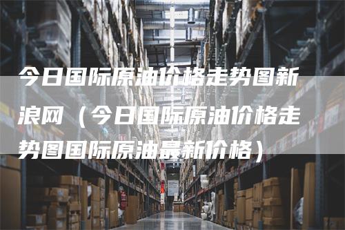 今日国际原油价格走势图新浪网（今日国际原油价格走势图国际原油最新价格）_https://www.gkizvl.com_原油期货_第1张