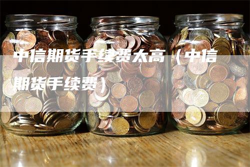 中信期货手续费太高（中信期货手续费）_https://www.gkizvl.com_期货百科_第1张