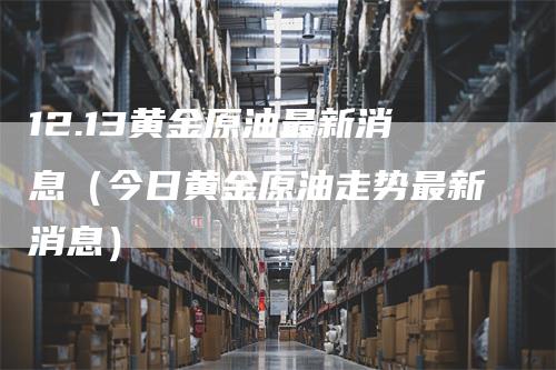 12.13黄金原油最新消息（今日黄金原油走势最新消息）_https://www.gkizvl.com_原油期货_第1张