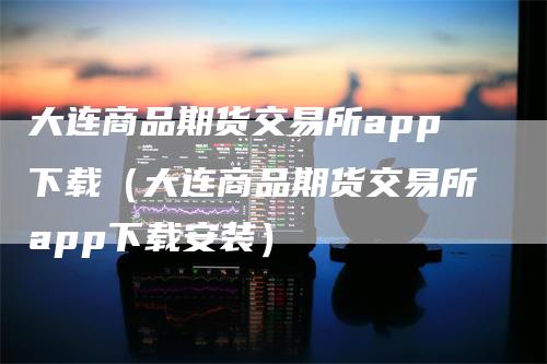 大连商品期货交易所app下载（大连商品期货交易所app下载安装）_https://www.gkizvl.com_期货交易_第1张