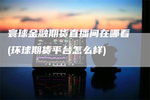 寰球金融期货直播间在哪看(环球期货平台怎么样)_https://www.gkizvl.com_期货直播_第1张