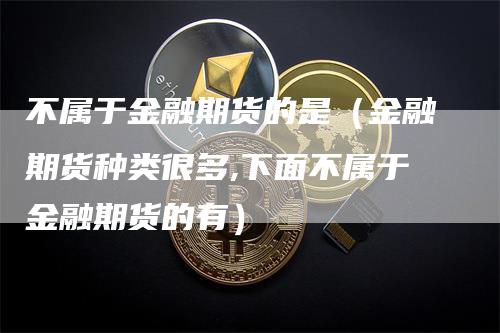 不属于金融期货的是（金融期货种类很多,下面不属于金融期货的有）_https://www.gkizvl.com_期货百科_第1张